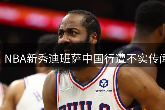 NBA新秀迪班萨中国行遭不实传闻困扰 主办方澄清三大争议